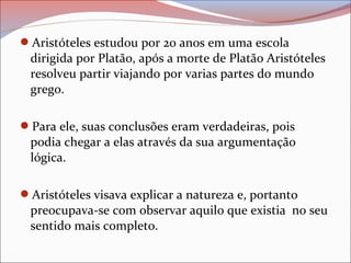 Aristóteles estudou por 20 anos em uma escola
dirigida por Platão, após a morte de Platão Aristóteles
resolveu partir viajando por varias partes do mundo
grego.
Para ele, suas conclusões eram verdadeiras, pois
podia chegar a elas através da sua argumentação
lógica.
Aristóteles visava explicar a natureza e, portanto
preocupava-se com observar aquilo que existia no seu
sentido mais completo.
 