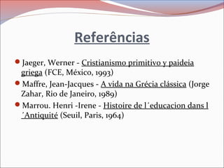 Referências
Jaeger, Werner - Cristianismo primitivo y paideia
griega (FCE, México, 1993)
Maffre, Jean-Jacques - A vida na Grécia clássica (Jorge
Zahar, Rio de Janeiro, 1989)
Marrou. Henri -Irene - Histoire de l´educacion dans l
´Antiquité (Seuil, Paris, 1964)
 