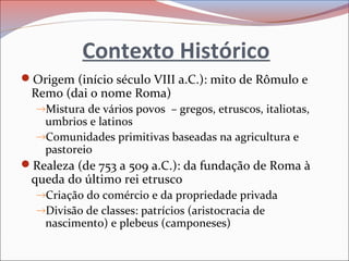 Contexto Histórico
Origem (início século VIII a.C.): mito de Rômulo e
Remo (dai o nome Roma)
→Mistura de vários povos – gregos, etruscos, italiotas,
umbrios e latinos
→Comunidades primitivas baseadas na agricultura e
pastoreio
Realeza (de 753 a 509 a.C.): da fundação de Roma à
queda do último rei etrusco
→Criação do comércio e da propriedade privada
→Divisão de classes: patrícios (aristocracia de
nascimento) e plebeus (camponeses)
 