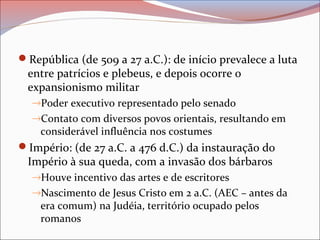 República (de 509 a 27 a.C.): de início prevalece a luta
entre patrícios e plebeus, e depois ocorre o
expansionismo militar
→Poder executivo representado pelo senado
→Contato com diversos povos orientais, resultando em
considerável influência nos costumes
Império: (de 27 a.C. a 476 d.C.) da instauração do
Império à sua queda, com a invasão dos bárbaros
→Houve incentivo das artes e de escritores
→Nascimento de Jesus Cristo em 2 a.C. (AEC – antes da
era comum) na Judéia, território ocupado pelos
romanos
 
