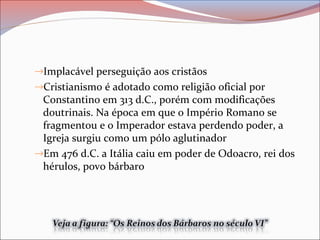 →Implacável perseguição aos cristãos
→Cristianismo é adotado como religião oficial por
Constantino em 313 d.C., porém com modificações
doutrinais. Na época em que o Império Romano se
fragmentou e o Imperador estava perdendo poder, a
Igreja surgiu como um pólo aglutinador
→Em 476 d.C. a Itália caiu em poder de Odoacro, rei dos
hérulos, povo bárbaro
 