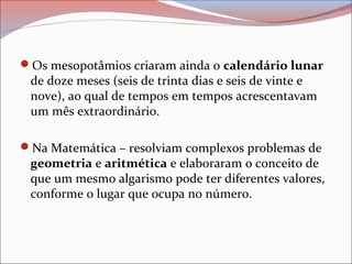 Os mesopotâmios criaram ainda o calendário lunar
de doze meses (seis de trinta dias e seis de vinte e
nove), ao qual de tempos em tempos acrescentavam
um mês extraordinário.
Na Matemática – resolviam complexos problemas de
geometria e aritmética e elaboraram o conceito de
que um mesmo algarismo pode ter diferentes valores,
conforme o lugar que ocupa no número.
 