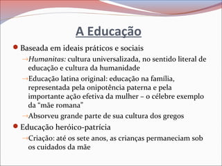 A Educação
Baseada em ideais práticos e sociais
→Humanitas: cultura universalizada, no sentido literal de
educação e cultura da humanidade
→Educação latina original: educação na família,
representada pela onipotência paterna e pela
importante ação efetiva da mulher – o célebre exemplo
da “mãe romana”
→Absorveu grande parte de sua cultura dos gregos
Educação heróico-patrícia
→Criação: até os sete anos, as crianças permaneciam sob
os cuidados da mãe
 