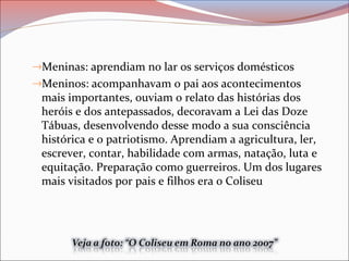 →Meninas: aprendiam no lar os serviços domésticos
→Meninos: acompanhavam o pai aos acontecimentos
mais importantes, ouviam o relato das histórias dos
heróis e dos antepassados, decoravam a Lei das Doze
Tábuas, desenvolvendo desse modo a sua consciência
histórica e o patriotismo. Aprendiam a agricultura, ler,
escrever, contar, habilidade com armas, natação, luta e
equitação. Preparação como guerreiros. Um dos lugares
mais visitados por pais e filhos era o Coliseu
 
