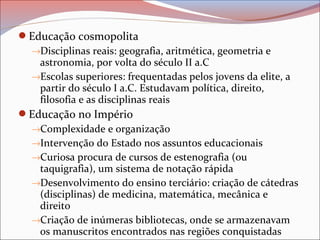 Educação cosmopolita
→Disciplinas reais: geografia, aritmética, geometria e
astronomia, por volta do século II a.C
→Escolas superiores: frequentadas pelos jovens da elite, a
partir do século I a.C. Estudavam política, direito,
filosofia e as disciplinas reais
Educação no Império
→Complexidade e organização
→Intervenção do Estado nos assuntos educacionais
→Curiosa procura de cursos de estenografia (ou
taquigrafia), um sistema de notação rápida
→Desenvolvimento do ensino terciário: criação de cátedras
(disciplinas) de medicina, matemática, mecânica e
direito
→Criação de inúmeras bibliotecas, onde se armazenavam
os manuscritos encontrados nas regiões conquistadas
 