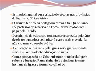 →Estímulo imperial para criação de escolas nas províncias
da Espanha, Gália e África
→O grande teórico da pedagogia romana foi Quintiliano.
Foi professor de retórica de Roma, primeiro docente
pago pelo Estado
→Decadência da educação romana caracterizada pelo fato
de ela ter passado a se limitar à classe mais elevada. Já
não era uma educação prática
→A educação ministrada pela Igreja veio, gradualmente,
substituir a decadente educação romana
→Com a propagação do Cristianismo e o poder da Igreja
sobre a educação, Roma tinha dois objetivos: formar
homens da Igreja e formar cavalheiros
 