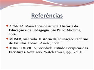 Referências
ARANHA, Maria Lúcia de Arruda. História da
Educação e da Pedagogia. São Paulo: Moderna,
2006.
MOSER, Giancarlo. História da Educação: Caderno
de Estudos. Indaial: Asselvi, 2008.
TORRE DE VIGIA, Sociedade. Estudo Perspicaz das
Escrituras. Nova York: Watch Tower, 1991. Vol. II.
 