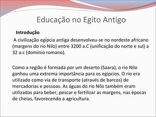 Educação no Egito Antigo
Introdução
A civilização egípcia antiga desenvolveu-se no nordeste africano
(margens do rio Nilo) entre 3200 a.C (unificação do norte e sul) a
32 a.c (domínio romano).
Como a região é formada por um deserto (Saara), o rio Nilo
ganhou uma extrema importância para os egípcios. O rio era
utilizado como via de transporte (através de barcos) de
mercadorias e pessoas. As águas do rio Nilo também eram
utilizadas para beber, pescar e fertilizar as margens, nas épocas
de cheias, favorecendo a agricultura.
 