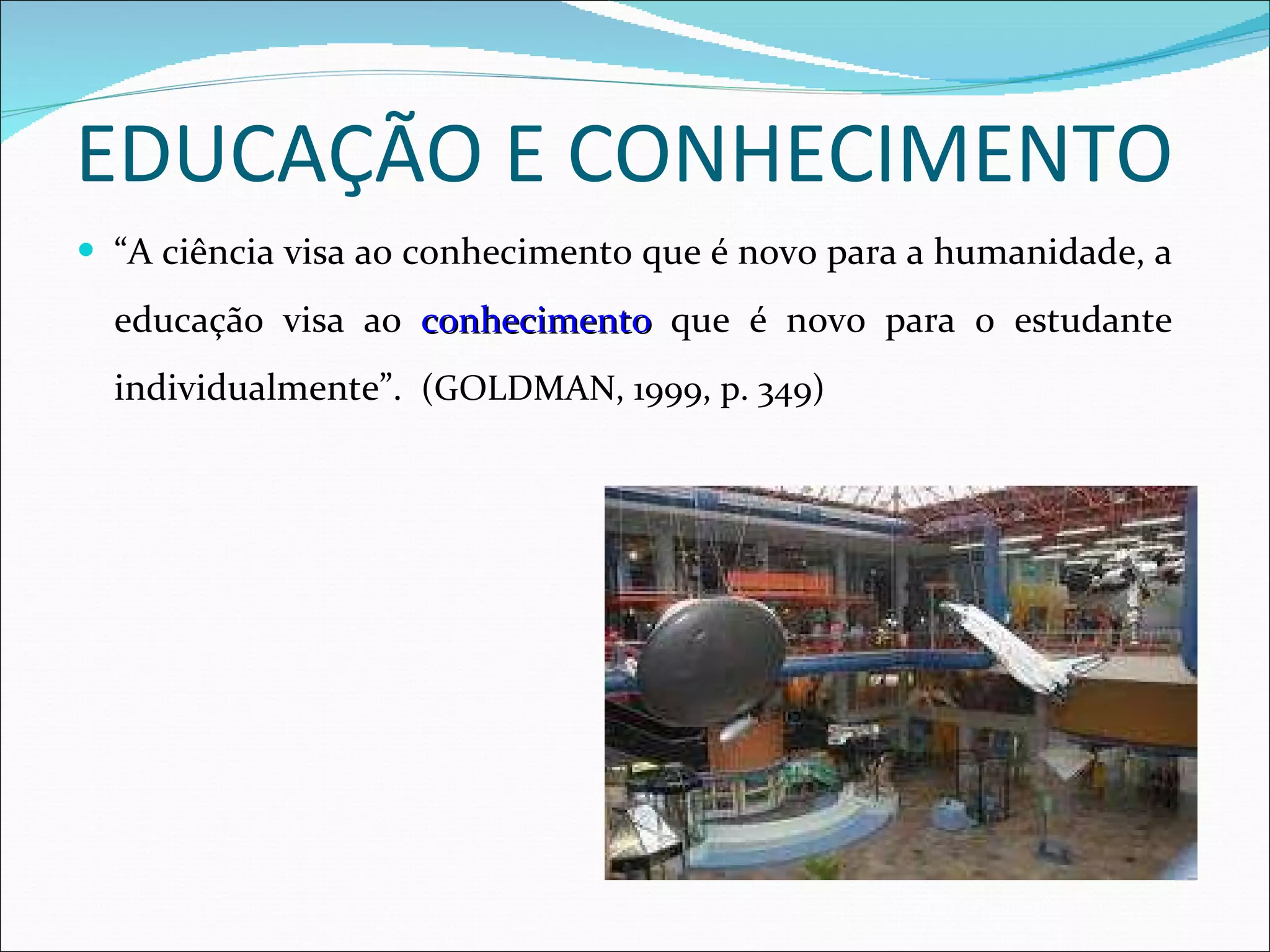 EDUCAÇÃO E CONHECIMENTO “ A ciência visa ao conhecimento que é novo para a humanidade, a educação visa ao  conhecimento  que é novo para o estudante individualmente”.  (GOLDMAN, 1999, p. 349) 