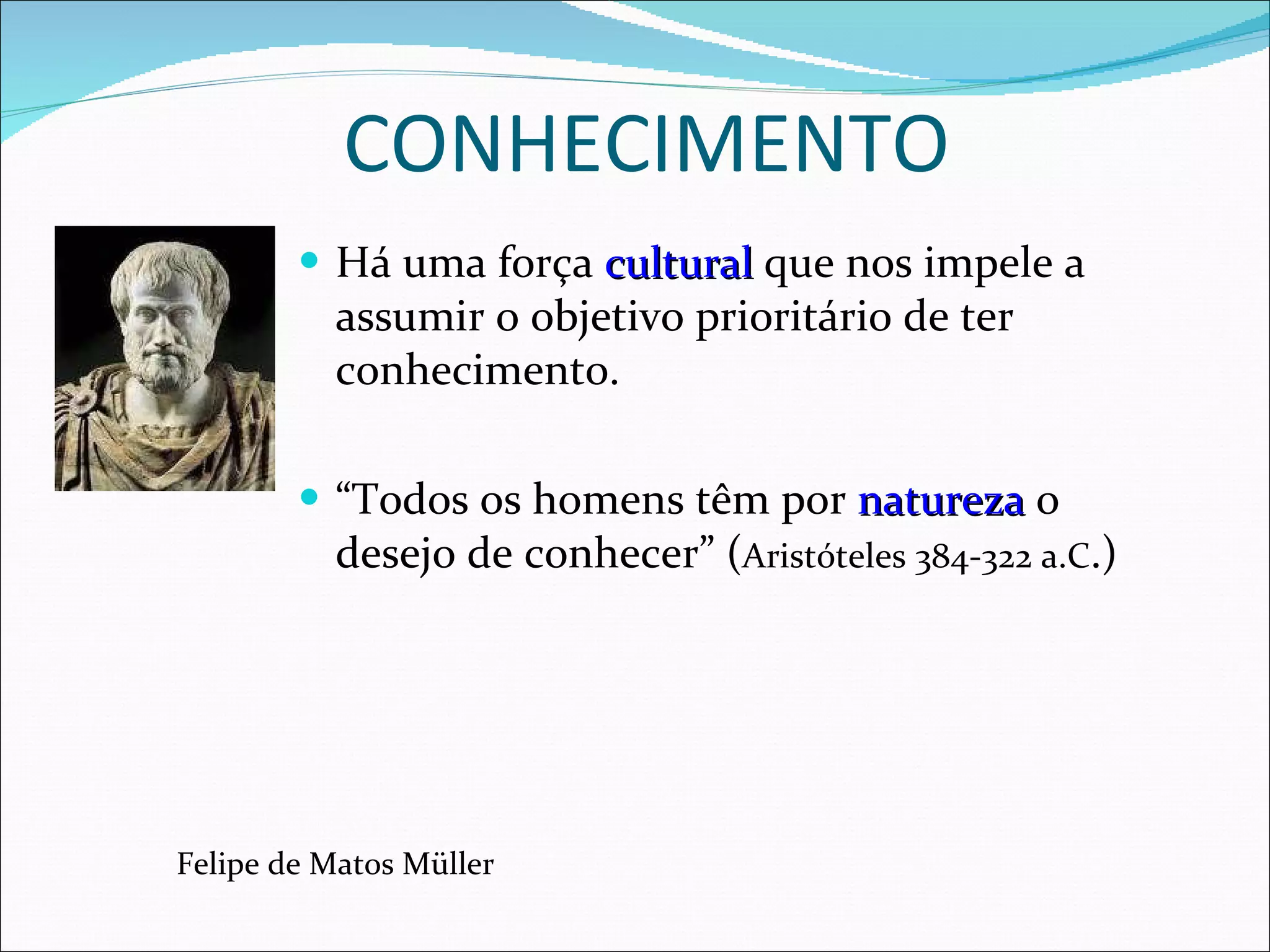 CONHECIMENTO Há uma força  cultural  que nos impele a assumir o objetivo prioritário de ter conhecimento.  “ Todos os homens têm por  natureza  o desejo de conhecer” ( Aristóteles 384-322 a.C .)  Felipe de Matos Müller 