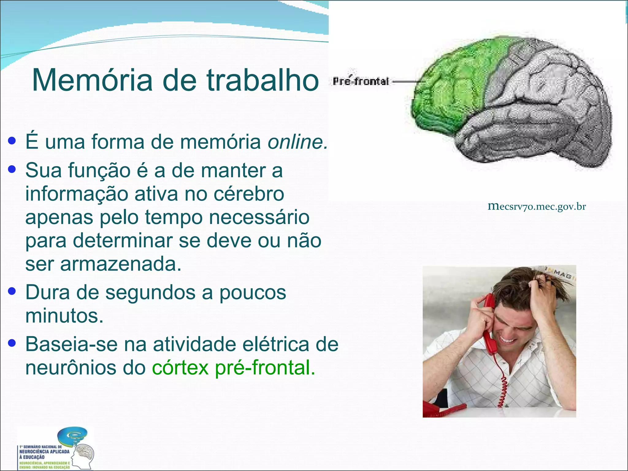 Memória de trabalho É uma forma de memória  online. Sua função é a de manter a informação ativa no cérebro apenas pelo tempo necessário para determinar se deve ou não ser armazenada. Dura de segundos a poucos minutos. Baseia-se na atividade elétrica de neurônios do  córtex pré-frontal. m ecsrv70.mec.gov.br 