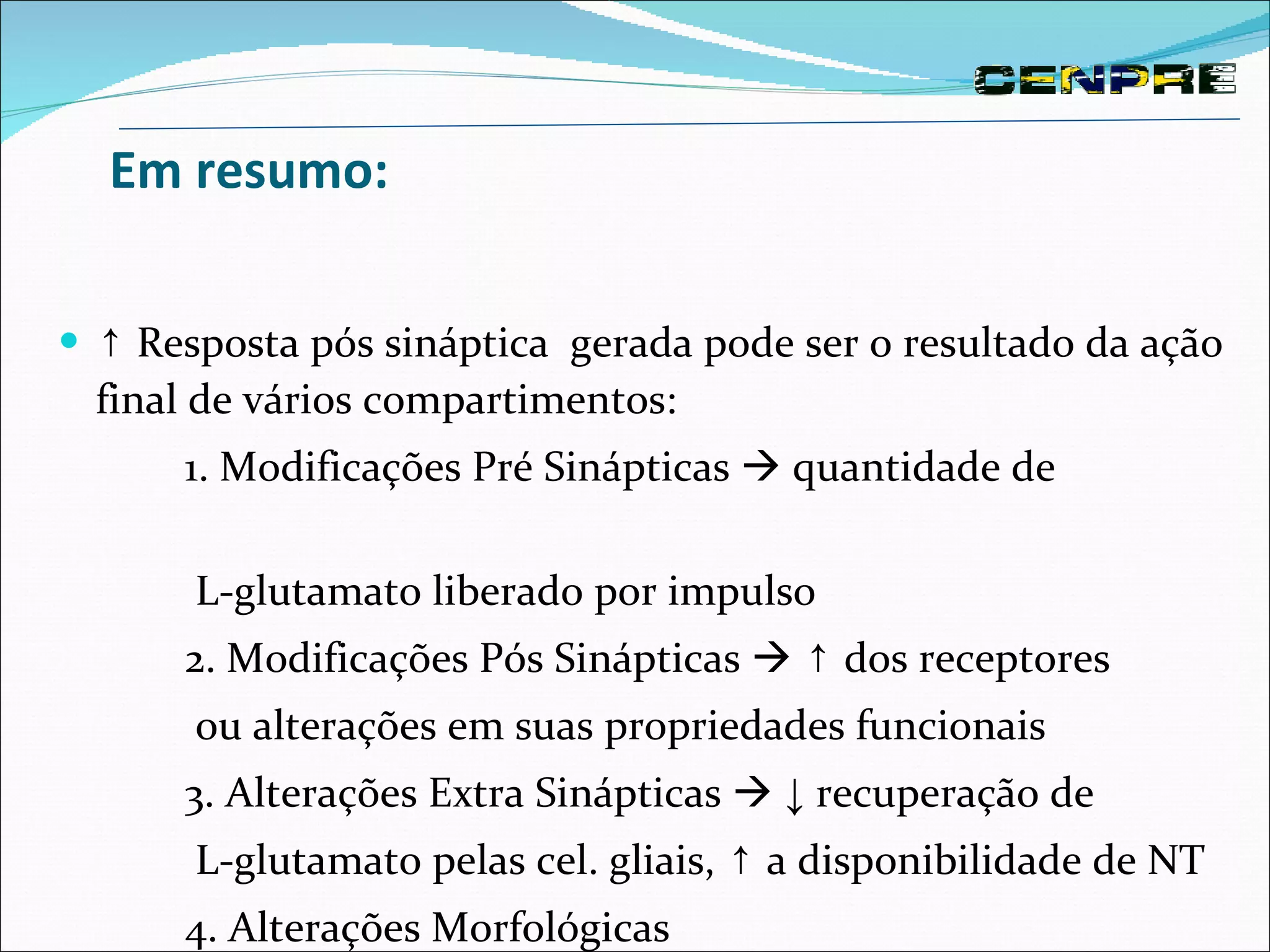 Em resumo: ↑  Resposta pós sináptica  gerada pode ser o resultado da ação final de vários compartimentos:  1. Modificações Pré Sinápticas    quantidade de  L-glutamato liberado por impulso 2. Modificações Pós Sinápticas     ↑  dos receptores  ou alterações em suas propriedades funcionais 3. Alterações Extra Sinápticas     ↓  recuperação de  L-glutamato pelas cel. gliais,  ↑  a disponibilidade de NT 4. Alterações Morfológicas 