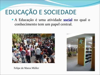 EDUCAÇÃO E SOCIEDADE A Educação é uma atividade  social  no qual o conhecimento tem um papel central. Felipe de Matos Müller 