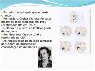 Paciente H. M. Portador de epilepsia grave desde criança Remoção cirúrgica bilateral no setor medial do lobo temporal em 1953 (confirmada RM em 1997) Melhora do quadro epiléptico; perda de memória Amnésia anterógrada total e retrógrada parcial As regiões mediais do lobo temporal participam do processo de consolidação da memória explícita Brenda Milner 