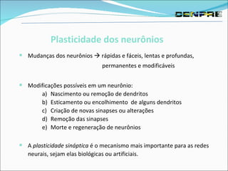 Mudanças dos neurônios    rápidas e fáceis, lentas e profundas,    permanentes e modificáveis Modificações possíveis em um neurônio:  Nascimento ou remoção de dendritos  Esticamento ou encolhimento  de alguns dendritos  Criação de novas sinapses ou alterações  Remoção das sinapses  Morte e regeneração de neurônios  A  plasticidade sináptica  é o mecanismo mais importante para as redes neurais, sejam elas biológicas ou artificiais. Plasticidade dos neurônios   