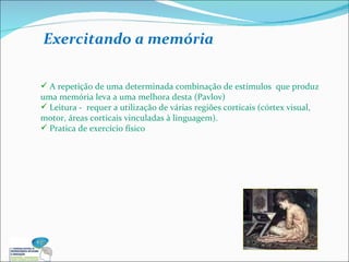 A repetição de uma determinada combinação de estímulos  que produz uma memória leva a uma melhora desta (Pavlov) Leitura -  requer a utilização de várias regiões corticais (córtex visual, motor, áreas corticais vinculadas à linguagem). Pratica de exercício físico Exercitando a memória 