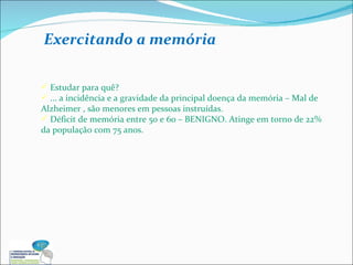 Estudar para quê?  ... a incidência e a gravidade da principal doença da memória – Mal de Alzheimer , são menores em pessoas instruídas.  Déficit de memória entre 50 e 60 – BENIGNO. Atinge em torno de 22% da população com 75 anos. Exercitando a memória 