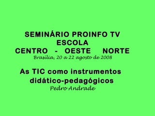 SEMINÁRIO PROINFO TV
        ESCOLA
CENTRO - OESTE    NORTE
   Brasília, 20 a 22 agosto de 2008


As TIC como instrumentos
  didático-pedagógicos
         Pedro Andrade
 