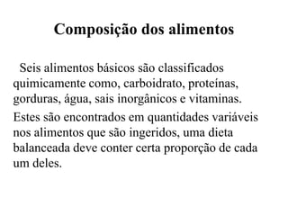 Composição dos alimentos

 Seis alimentos básicos são classificados
quimicamente como, carboidrato, proteínas,
gorduras, água, sais inorgânicos e vitaminas.
Estes são encontrados em quantidades variáveis
nos alimentos que são ingeridos, uma dieta
balanceada deve conter certa proporção de cada
um deles.
 