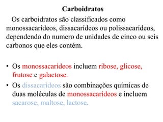 Carboidratos
  Os carboidratos são classificados como
monossacarídeos, dissacarídeos ou polissacarídeos,
dependendo do numero de unidades de cinco ou seis
carbonos que eles contém.

• Os monossacarídeos incluem ribose, glicose,
  frutose e galactose.
• Os dissacarídeos são combinações químicas de
  duas moléculas de monossacarídeos e incluem
  sacarose, maltose, lactose.
 