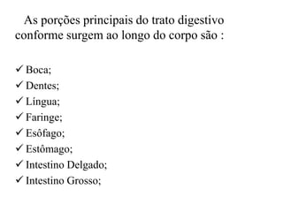 As porções principais do trato digestivo
conforme surgem ao longo do corpo são :

 Boca;
 Dentes;
 Língua;
 Faringe;
 Esôfago;
 Estômago;
 Intestino Delgado;
 Intestino Grosso;
 