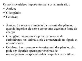 Os polissacarídeos importantes para os animais são :
 Amido;
 Glicogênio;
 Celulose;

• Amido: é a reserva alimentar da maioria das plantas,
  quando ingerido ele serve como uma excelente fonte de
  energia.
• Glicogênio: representa a principal reserva de
  carboidratos nos animais, ele é armazenado no fígado e
  nos músculos.
• Celulose: é um componente estrutural das plantas, ela
  pode ser digerida apenas por enzimas de
  microrganismos especializados na quebra de celulose.
 