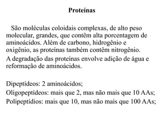Proteínas

  São moléculas coloidais complexas, de alto peso
molecular, grandes, que contêm alta porcentagem de
aminoácidos. Além de carbono, hidrogênio e
oxigênio, as proteínas também contêm nitrogênio.
A degradação das proteínas envolve adição de água e
reformação de aminoácidos.

Dipeptídeos: 2 aminoácidos;
Oligopeptídeos: mais que 2, mas não mais que 10 AAs;
Polipeptídios: mais que 10, mas não mais que 100 AAs;
 