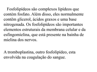 Fosfolipídeos são complexos lipídeos que
contém fosfato. Além disso, eles normalmente
contêm glicerol, ácidos graxos e uma base
nitrogenada. Os fosfolipídeos são importantes
elementos estruturais da membrana celular e da
esfingomielina, que está presente na bainha de
mielina dos nervos.

A tromboplastina, outro fosfolipídeo, esta
envolvida na coagulação do sangue.
 