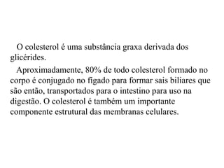 O colesterol é uma substância graxa derivada dos
glicérides.
  Aproximadamente, 80% de todo colesterol formado no
corpo é conjugado no fígado para formar sais biliares que
são então, transportados para o intestino para uso na
digestão. O colesterol é também um importante
componente estrutural das membranas celulares.
 