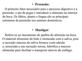 • Preensão:
  O primeiro fator necessário para o processo digestivo é a
preensão, o ato de pegar e introduzir o alimento no interior
da boca. Os lábios, dentes e língua são as principais
estruturas de preensão nos animais domésticos.


                       • Mastigar:
  Refere-se ao mecanismo de quebra do alimento na boca.
O material alimentar do bolo é misturado com a saliva, pois
a secreção mucosa da saliva fornece certa adesão
e, associada a sua secreção serosa, lubrifica a mucosa
alimentar para facilitar o transporte através do esôfago.
 