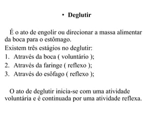 • Deglutir

  É o ato de engolir ou direcionar a massa alimentar
da boca para o estômago.
Existem três estágios no deglutir:
1. Através da boca ( voluntário );
2. Através da faringe ( reflexo );
3. Através do esôfago ( reflexo );

 O ato de deglutir inicia-se com uma atividade
voluntária e é continuada por uma atividade reflexa.
 