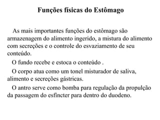 Funções físicas do Estômago

  As mais importantes funções do estômago são
armazenagem do alimento ingerido, a mistura do alimento
com secreções e o controle do esvaziamento de seu
conteúdo.
  O fundo recebe e estoca o conteúdo .
  O corpo atua como um tonel misturador de saliva,
alimento e secreções gástricas.
  O antro serve como bomba para regulação da propulção
da passagem do esfíncter para dentro do duodeno.
 