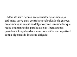 Além de servir como armazenador de alimento, o
estômago serve para controlar a velocidade de entrega
do alimento ao intestino delgado como um moedor que
reduz o tamanho das partículas e as libera apenas
quando estão quebradas a uma consistência compatível
com a digestão do intestino delgado.
 