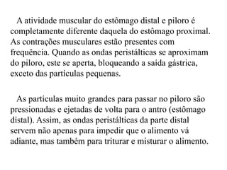 A atividade muscular do estômago distal e piloro é
completamente diferente daquela do estômago proximal.
As contrações musculares estão presentes com
frequência. Quando as ondas peristálticas se aproximam
do piloro, este se aperta, bloqueando a saída gástrica,
exceto das partículas pequenas.

  As partículas muito grandes para passar no piloro são
pressionadas e ejetadas de volta para o antro (estômago
distal). Assim, as ondas peristálticas da parte distal
servem não apenas para impedir que o alimento vá
adiante, mas também para triturar e misturar o alimento.
 