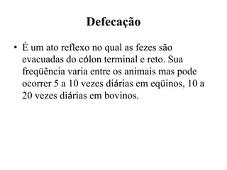 Defecação
• É um ato reflexo no qual as fezes são
  evacuadas do cólon terminal e reto. Sua
  freqüência varia entre os animais mas pode
  ocorrer 5 a 10 vezes diárias em eqüinos, 10 a
  20 vezes diárias em bovinos.
 