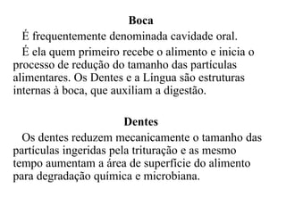Boca
  É frequentemente denominada cavidade oral.
  É ela quem primeiro recebe o alimento e inicia o
processo de redução do tamanho das partículas
alimentares. Os Dentes e a Língua são estruturas
internas à boca, que auxiliam a digestão.

                        Dentes
  Os dentes reduzem mecanicamente o tamanho das
partículas ingeridas pela trituração e as mesmo
tempo aumentam a área de superfície do alimento
para degradação química e microbiana.
 