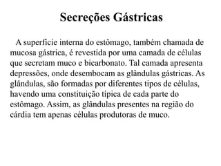 Secreções Gástricas
  A superfície interna do estômago, também chamada de
mucosa gástrica, é revestida por uma camada de células
que secretam muco e bicarbonato. Tal camada apresenta
depressões, onde desembocam as glândulas gástricas. As
glândulas, são formadas por diferentes tipos de células,
havendo uma constituição típica de cada parte do
estômago. Assim, as glândulas presentes na região do
cárdia tem apenas células produtoras de muco.
 