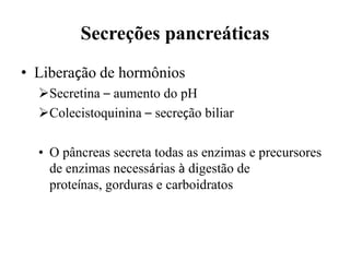 Secreções pancreáticas
• Liberação de hormônios
  Secretina – aumento do pH
  Colecistoquinina – secreção biliar

  • O pâncreas secreta todas as enzimas e precursores
    de enzimas necessárias à digestão de
    proteínas, gorduras e carboidratos
 