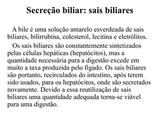 Secreção biliar: sais biliares

  A bile é uma solução amarelo esverdeada de sais
biliares, bilirrubina, colesterol, lecitina e eletrólitos.
  Os sais biliares são constantemente sintetizados
pelas células hepáticas (hepatócitos), mas a
quantidade necessária para a digestão excede em
muito a taxa produzida pelo fígado. Os sais biliares
são portanto, recirculados do intestino, após terem
sido usados, para os hepatócitos, onde são secretados
novamente. Devido a essa reutilização de sais
biliares uma quantidade adequada torna-se viável
para uma digestão.
 