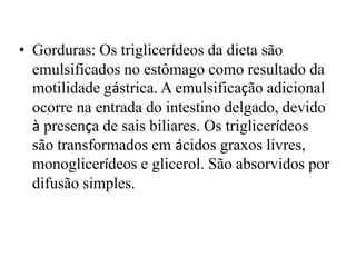 • Gorduras: Os triglicerídeos da dieta são
  emulsificados no estômago como resultado da
  motilidade gástrica. A emulsificação adicional
  ocorre na entrada do intestino delgado, devido
  à presença de sais biliares. Os triglicerídeos
  são transformados em ácidos graxos livres,
  monoglicerídeos e glicerol. São absorvidos por
  difusão simples.
 