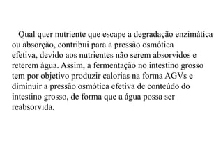 Qual quer nutriente que escape a degradação enzimática
ou absorção, contribui para a pressão osmótica
efetiva, devido aos nutrientes não serem absorvidos e
reterem água. Assim, a fermentação no intestino grosso
tem por objetivo produzir calorias na forma AGVs e
diminuir a pressão osmótica efetiva de conteúdo do
intestino grosso, de forma que a água possa ser
reabsorvida.
 
