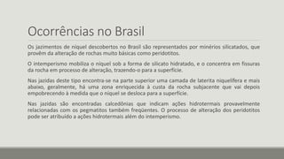 Ocorrências no Brasil
Os jazimentos de níquel descobertos no Brasil são representados por minérios silicatados, que
provêm da alteração de rochas muito básicas como peridotitos.
O intemperismo mobiliza o níquel sob a forma de silicato hidratado, e o concentra em fissuras
da rocha em processo de alteração, trazendo-o para a superfície.
Nas jazidas deste tipo encontra-se na parte superior uma camada de laterita niquelífera e mais
abaixo, geralmente, há uma zona enriquecida à custa da rocha subjacente que vai depois
empobrecendo à medida que o níquel se desloca para a superfície.
Nas jazidas são encontradas calcedônias que indicam ações hidrotermais provavelmente
relacionadas com os pegmatitos também freqüentes. O processo de alteração dos peridotitos
pode ser atribuído a ações hidrotermais além do intemperismo.
 