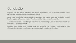 Conclusão
Níquel é um dos metais industriais de grande importância, pois se mostra evidente a sua
necessidade em termos econômicos e tecnológicos.
Como meio econômico, sua produção responsável por grande parte da produção mineral
brasileiro, que reafirmamos que é o 7° maior produtor desse mineral no mundo
À nível mundial, com a sua utilização industrial em forma de ligas, principalmente associado ao
ferro, para a produção de inox.
Material que possui uma grande alta em consumo no mundo, especialmente em
eletrodomésticos e em maquinas com grande exposição a mudanças climáticas
 