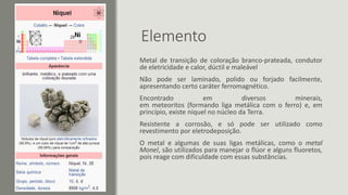 Elemento
Metal de transição de coloração branco-prateada, condutor
de eletricidade e calor, dúctil e maleável
Não pode ser laminado, polido ou forjado facilmente,
apresentando certo caráter ferromagnético.
Encontrado em diversos minerais,
em meteoritos (formando liga metálica com o ferro) e, em
princípio, existe níquel no núcleo da Terra.
Resistente a corrosão, e só pode ser utilizado como
revestimento por eletrodeposição.
O metal e algumas de suas ligas metálicas, como o metal
Monel, são utilizados para manejar o flúor e alguns fluoretos,
pois reage com dificuldade com essas substâncias.
 