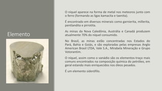 Elemento
O níquel aparece na forma de metal nos meteoros junto com
o ferro (formando as ligas kamacita e taenita).
É encontrado em diversos minerais como garnierita, millerita,
pentlandita e pirrotita.
As minas da Nova Caledônia, Austrália e Canadá produzem
atualmente 70% do níquel consumido.
No Brasil, as minas estão concentradas nos Estados do
Pará, Bahia e Goiás, e são exploradas pelas empresas Anglo
American Brasil LTDA, Vale S.A., Mirabela Mineração e Grupo
Votorantim.
O níquel, assim como o vanádio são os elementos-traço mais
comuns encontrados na composição química do petróleo, em
geral estando mais enriquecidos nos óleos pesados.
É um elemento siderófilo.
 