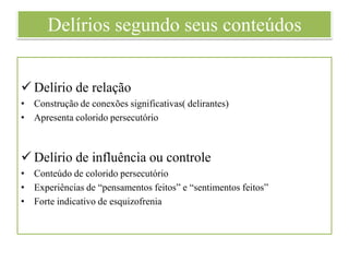 Delírios segundo seus conteúdos
 Delírio de relação
• Construção de conexões significativas( delirantes)
• Apresenta colorido persecutório
 Delírio de influência ou controle
• Conteúdo de colorido persecutório
• Experiências de “pensamentos feitos” e “sentimentos feitos”
• Forte indicativo de esquizofrenia
 