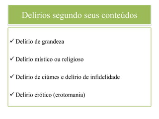 Delírios segundo seus conteúdos
 Delírio de grandeza
 Delírio místico ou religioso
 Delírio de ciúmes e delírio de infidelidade
 Delírio erótico (erotomania)
 