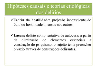 Hipóteses causais e teorias etiológicas
dos delírios
Teoria da hostilidade: projeção inconsciente do
ódio ou hostilidade intensos nos outros.
Lacan: delírio como tentativa de autocura; a partir
da eliminação de elementos essenciais a
construção do psiquismo, o sujeito tenta preencher
o vazio através de construções delirantes.
 