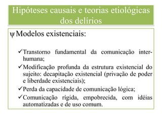 Hipóteses causais e teorias etiológicas
dos delírios
ψModelos existenciais:
Transtorno fundamental da comunicação inter-
humana;
Modificação profunda da estrutura existencial do
sujeito: decapitação existencial (privação de poder
e liberdade existenciais);
Perda da capacidade de comunicação lógica;
Comunicação rígida, empobrecida, com idéias
automatizadas e de uso comum.
 
