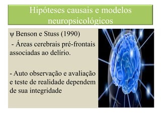 Hipóteses causais e modelos
neuropsicológicos
ψ Benson e Stuss (1990)
- Áreas cerebrais pré-frontais
associadas ao delírio.
- Auto observação e avaliação
e teste de realidade dependem
de sua integridade
 